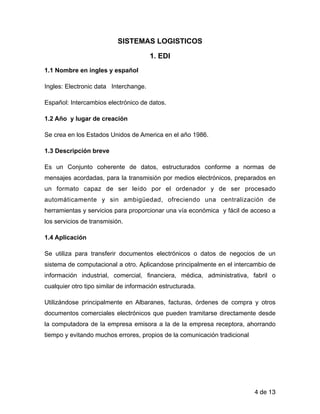 SISTEMAS LOGISTICOS
1. EDI
1.1 Nombre en ingles y español
Ingles: Electronic data Interchange.
Español: Intercambios electrónico de datos.
1.2 Año y lugar de creación
Se crea en los Estados Unidos de America en el año 1986.
1.3 Descripción breve
Es un Conjunto coherente de datos, estructurados conforme a normas de
mensajes acordadas, para la transmisión por medios electrónicos, preparados en
un formato capaz de ser leído por el ordenador y de ser procesado
automáticamente y sin ambigüedad, ofreciendo una centralización de
herramientas y servicios para proporcionar una vía económica y fácil de acceso a
los servicios de transmisión.
1.4 Aplicación
Se utiliza para transferir documentos electrónicos o datos de negocios de un
sistema de computacional a otro. Aplicandose principalmente en el intercambio de
información industrial, comercial, financiera, médica, administrativa, fabril o
cualquier otro tipo similar de información estructurada.
Utilizándose principalmente en Albaranes, facturas, órdenes de compra y otros
documentos comerciales electrónicos que pueden tramitarse directamente desde
la computadora de la empresa emisora a la de la empresa receptora, ahorrando
tiempo y evitando muchos errores, propios de la comunicación tradicional
!
!
de4 13
 