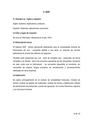 3. SAP
!
3.1 Nombre en ingles y español
Ingles: Systems, Applications, products.
Español: Sistemas, aplicaciones, productos.
3.2 Año y lugar de creación
Se creo en Weinheim, Alemania en el año 1972.
3.3 Descripción breve
El sistema SAP ofrece soluciones estándares para la necesidades enteras de
información de una compañía debido a que tiene un conjunto de normas
estándares en el área de software de negocios.
También está compuesto por una serie de módulos que responden de forma
completa y en tiempo real a los procesos operativas de las compañías, haciendo
de este modo que la información se encuentre disponible al momento, sin
necesidad de esperar largos procesos de actualización y procesamientos
habituales en otros sistemas.
3.4 Aplicación
Se aplica principalmente en el modulo de contabilidad financiera, modulo de
control, modulo de gestión de materiales, módulo de ventas y distribución módulo
de planificación de producción, puede ser agrupado en la área financiera, logística
y en recursos humanos.
!
!
!
!
de6 13
 