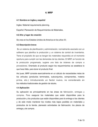 4. MRP
!
4.1 Nombre en ingles y español
Ingles: Material requirements planning.
Español: Planeación de Requerimientos de Materiales.
4.2 Año y lugar de creación
Se crea en los Estados Unidos de America en los años 50.
4.3 Descripción breve
Es un sistema de planificación y administración, normalmente asociado con un
software que planifica la producción y un sistema de control de inventarios.
Tiene el propósito de que se tengan los materiales requeridos en el momento
oportuno para cumplir con las demandas de los clientes. El MRP, en función de
la producción programada, sugiere una lista de órdenes de compra a
proveedores. Orientado al producto según los requerimientos se establece lo
que hace falta, para tener el producto final.
Así pues, MRP consiste esencialmente en un cálculo de necesidades netas de
los artículos (productos terminados, subconjuntos, componentes, materia
prima, etc.) introduciendo un factor nuevo, no considerado en
los métodos tradicionales de gestión de stocks.
4.4 Aplicación
Su aplicación es principalmente en las áreas de fabricación, entregas y
compras. Para asegurar los materiales que están disponibles para la
producción y los productos que están disponibles para la entrega a los clientes
y de este modo mantener los niveles más bajos posibles en materiales y
productos de la tienda, planeado actividades de fabricación, los plazos de
entrega y de compra.
!
de7 13
 