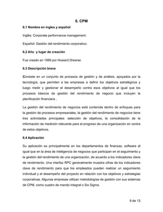 6. CPM
6.1 Nombre en ingles y español
Inglés: Corporate performance management.
Español: Gestión del rendimiento corporativo.
6.2 Año y lugar de creación
Fue creado en 1989 por Howard Dresner.
6.3 Descripción breve
Consiste en un conjunto de procesos de gestión y de análisis, apoyados por la
tecnología, que permiten a las empresas a definir los objetivos estratégicos y
luego medir y gestionar el desempeño contra esos objetivos al igual que los
procesos básicos de gestión del rendimiento de negocio que incluyen la
planificación financiera .
La gestión del rendimiento de negocios está contenida dentro de enfoques para
la gestión de procesos empresariales, la gestión del rendimiento de negocios tiene
tres actividades principales: selección de objetivos, la consolidación de la
información de medición relevante para el progreso de una organización en contra
de estos objetivos.
6.4 Aplicación
Su aplicación es principalmente en los departamentos de finanzas, software al
igual que en la área de inteligencia de negocios que participan en el seguimiento y
la gestión del rendimiento de una organización, de acuerdo a los indicadores clave
de rendimiento. Una interfaz RPC generalmente muestra cifras de los indicadores
clave de rendimiento para que los empleados pueden realizar un seguimiento
individual y el desempeño del proyecto en relación con los objetivos y estrategias
corporativas. Algunas empresas utilizan metodologías de gestión con sus sistemas
de CPM, como cuadro de mando integral o Six Sigma.
de9 13
 