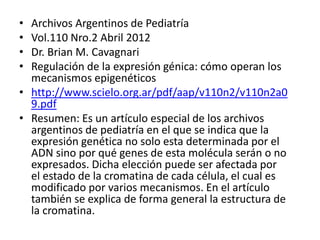 • Archivos Argentinos de Pediatría
• Vol.110 Nro.2 Abril 2012
• Dr. Brian M. Cavagnari
• Regulación de la expresión génica: cómo operan los
mecanismos epigenéticos
• http://www.scielo.org.ar/pdf/aap/v110n2/v110n2a0
9.pdf
• Resumen: Es un artículo especial de los archivos
argentinos de pediatría en el que se indica que la
expresión genética no solo esta determinada por el
ADN sino por qué genes de esta molécula serán o no
expresados. Dicha elección puede ser afectada por
el estado de la cromatina de cada célula, el cual es
modificado por varios mecanismos. En el artículo
también se explica de forma general la estructura de
la cromatina.
 