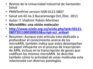 • Revista de la Universidad Industrial de Santander.
Salud
• PRINTenPrint version ISSN 0121-0807
• Salud vol.43 no.3 Bucaramanga Oct./Dec. 2011
• Autor: Y. Vladimir Pabón-Martínez
• MicroARNs: una visión molecular
• http://www.scielo.org.co/scielo.php?pid=S0121-
08072011000300010&script=sci_arttext
• Resumen: Aunque este articulo esta dedicado a
profundizar el conocimiento acerca de los
microARN, también indica que estos desempeñan
un papel influyente en el proceso de trascripción
de ARN, incluso en la transcripción de genes que
codifican los mismos microARN. Se describe
también cómo la actividad de estas moléculas esta
relacionada con diversas patologìas.
 