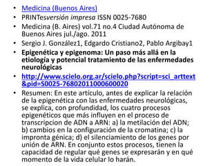 • Medicina (Buenos Aires)
• PRINTesversión impresa ISSN 0025-7680
• Medicina (B. Aires) vol.71 no.4 Ciudad Autónoma de
Buenos Aires jul./ago. 2011
• Sergio J. González1, Edgardo Cristiano2, Pablo Argibay1
• Epigenética y epigenoma: Un paso más allá en la
etiología y potencial tratamiento de las enfermedades
neurológicas
• http://www.scielo.org.ar/scielo.php?script=sci_arttext
&pid=S0025-76802011000600020
• Resumen: En este artículo, antes de explicar la relación
de la epigenética con las enfermedades neurológicas,
se explica, con profundidad, los cuatro procesos
epigenéticos que más influyen en el proceso de
transcripcion de ADN a ARN: a) la metilación del ADN;
b) cambios en la configuración de la cromatina; c) la
impronta génica; d) el silenciamiento de los genes por
unión de ARN. En conjunto estos procesos, tienen la
capacidad de regular qué genes se expresarán y en qué
momento de la vida celular lo harán.
 