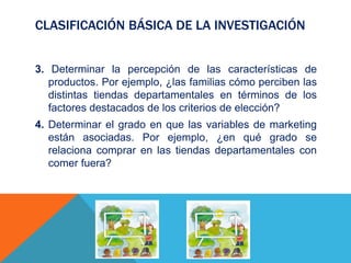 CLASIFICACIÓN BÁSICA DE LA INVESTIGACIÓN
3. Determinar la percepción de las características de
productos. Por ejemplo, ¿las familias cómo perciben las
distintas tiendas departamentales en términos de los
factores destacados de los criterios de elección?
4. Determinar el grado en que las variables de marketing
están asociadas. Por ejemplo, ¿en qué grado se
relaciona comprar en las tiendas departamentales con
comer fuera?
 