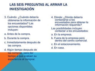 3. Cuándo: ¿Cuándo debería
obtenerse la información de
los encuestados? Las
opciones disponibles
incluyen:
a. Antes de la compra.
b. Durante la compra.
c. Inmediatamente después de
las compra.
d. Algún tiempo después de
las compras, para dar
tiempo a que evalúen su
experiencia al comprar.
4. Dónde: ¿Dónde debería
contactarse a los
encuestados para obtener la
información requerida?
Las posibilidades incluyen
contactar a los encuestados:
a. En la empresa.
b. Fuera de la empresa pero
dentro del centro comercial.
c. En el estacionamiento.
d. En casa.
LAS SEIS PREGUNTAS AL ARMAR LA
INVESTIGACIÓN
 