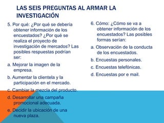 5. Por qué: ¿Por qué se debería
obtener información de los
encuestados? ¿Por qué se
realiza el proyecto de
investigación de mercados? Las
posibles respuestas podrían
ser:
a. Mejorar la imagen de la
empresa.
b. Aumentar la clientela y la
participación en el mercado.
c. Cambiar la mezcla del producto.
d. Desarrollar una campaña
promocional adecuada.
e. Decidir la ubicación de una
nueva plaza.
6. Cómo: ¿Cómo se va a
obtener información de los
encuestados? Las posibles
formas serían:
a. Observación de la conducta
de los encuestados.
b. Encuestas personales.
c. Encuestas telefónicas.
d. Encuestas por e mail.
LAS SEIS PREGUNTAS AL ARMAR LA
INVESTIGACIÓN
 