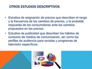 OTROS ESTUDIOS DESCRIPTIVOS
• Estudios de asignación de precios que describen el rango
y la frecuencia de los cambios de precios, y la probable
respuesta de los consumidores ante los cambios
propuestos en los precios.
• Estudios de publicidad que describen los hábitos de
consumo de medios de comunicación, así como los
perfiles de audiencia para revistas y programas de
televisión específicos.
 