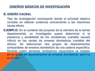 DISEÑOS BÁSICOS DE INVESTIGACIÓN
B. DISEÑO CAUSAL
Tipo de investigación concluyente donde el principal objetivo
consiste en obtener evidencia concerniente a las relaciones
causa-efecto.
EJEMPLO: En el contexto del proyecto de la clientela de la tienda
departamental, un investigador quiere determinar si la
presencia y amabilidad de los vendedores (variable causal)
influirá en las ventas de enseres domésticos (variable del
efecto). Se seleccionan dos grupos de departamentos
comparables de enseres domésticos de una cadena específica.
Durante cuatro semanas vendedores capacitados se instalan
en un grupo de departamentos de enseres domésticos, pero no
en el otro.
 