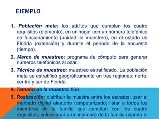 EJEMPLO
1. Población meta: los adultos que cumplan los cuatro
requisitos (elemento), en un hogar con un número telefónico
en funcionamiento (unidad de muestreo), en el estado de
Florida (extensión) y durante el periodo de la encuesta
(tiempo).
2. Marco de muestreo: programa de cómputo para generar
números telefónicos al azar.
3. Técnica de muestreo: muestreo estratificado. La población
meta se estratificó geográficamente en tres regiones: norte,
centro y sur de Florida.
4. Tamaño de la muestra: 868.
5. Realización: distribuir la muestra entre los estratos; usar el
marcado digital aleatorio computarizado; listar a todos los
miembros de la familia que cumplan con los cuatro
requisitos; seleccionar a un miembro de la familia usando el
 