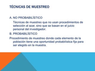 TÉCNICAS DE MUESTREO
A. NO PROBABILÍSTICO
Técnicas de muestreo que no usan procedimientos de
selección al azar, sino que se basan en el juicio
personal del investigador.
B. PROBABILÍSTICO
Procedimiento de muestreo donde cada elemento de la
población tiene una oportunidad probabilística fija para
ser elegido en la muestra.
 