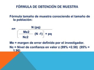 FÓRMULA DE OBTENCIÓN DE MUESTRA
Fórmula tamaño de muestra conociendo el tamaño de
la población:
Me = margen de error definido por el investigador.
Nc = Nivel de confianza en valor z (99% =2.58) (95% =
1.96)
(N -1) + pq
N (pq)
Me2
Nc2
n=
 