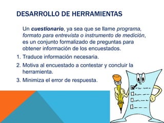DESARROLLO DE HERRAMIENTAS
Un cuestionario, ya sea que se llame programa,
formato para entrevista o instrumento de medición,
es un conjunto formalizado de preguntas para
obtener información de los encuestados.
1. Traduce información necesaria.
2. Motiva al encuestado a contestar y concluir la
herramienta.
3. Minimiza el error de respuesta.
 