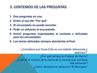 3. CONTENIDO DE LAS PREGUNTAS
1. Dos preguntas en una.
2. Evitar el uso del “Por qué”
3. El encuestado no puede recordar.
4. Pedir un esfuerzo al encuestado.
5. Incluir preguntas inapropiadas al contexto o delicadas
para los encuestados
6. Los temas delicados siempre abordarlos al final.
“¿Considera que Coca-Cola es una bebida refrescante y
deliciosa?”
¿Por qué compra en Palacio de Hierro?
¿Cuál es el nombre de la marca de la camisa que usó hace
dos semanas?
¿Cómo decoraría el restaurant “El Mexicano”
 