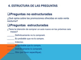 4. ESTRUCTURA DE LAS PREGUNTAS
Preguntas no estructuradas
¿Qué opina sobre las promociones ofrecidas en esta venta
nocturna?
Preguntas estructuradas
¿Tiene la intención de comprar un auto nuevo en los próximos seis
meses?
______ Definitivamente no lo compraré.
______ Es probable que no lo compre.
______ Indeciso.
______ Es probable que lo compre.
______ Definitivamente lo compraré.
______ Otro (por favor especifique).
 