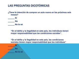 LAS PREGUNTAS DICOTÓMICAS
¿Tiene la intención de comprar un auto nuevo en los próximos seis
meses?
______ Si
______ No
______ No lo sé
“En el delito y la ilegalidad en este país, los individuos tienen
mayor responsabilidad que las condiciones sociales”.
“En el delito y la ilegalidad en este país, las condiciones
sociales tienen mayor responsabilidad que los individuos”
______ Si
______ No
______ No lo sé
 