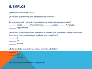 EJEMPLOS
¿Qué marca de shampo utiliza?
¿Considera que la distribución de refrescos es adecuada?
En un mes normal, ¿con qué frecuencia compra en tiendas departamentales?
_______ Nunca. _______ Ocasionalmente. _______ A veces. _______ A menudo.
_______ Regularmente.
¿Considera que los ciudadanos patriotas que viven en este país deben comprar automóviles
importados, cuando esto deja sin empleo a sus compatriotas?
_______ Sí
_______ No
_______ No lo sé
¿Estaría usted a favor del impuesto en alimentos y bebidas?
_______ Sí
_______ No
_______ No lo sé
¿Cuánto gasta anualmente en su despensa?
 