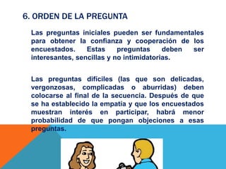 6. ORDEN DE LA PREGUNTA
Las preguntas iniciales pueden ser fundamentales
para obtener la confianza y cooperación de los
encuestados. Estas preguntas deben ser
interesantes, sencillas y no intimidatorias.
Las preguntas difíciles (las que son delicadas,
vergonzosas, complicadas o aburridas) deben
colocarse al final de la secuencia. Después de que
se ha establecido la empatía y que los encuestados
muestran interés en participar, habrá menor
probabilidad de que pongan objeciones a esas
preguntas.
 