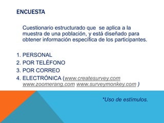 ENCUESTA
Cuestionario estructurado que se aplica a la
muestra de una población, y está diseñado para
obtener información específica de los participantes.
1. PERSONAL
2. POR TELÉFONO
3. POR CORREO
4. ELECTRÓNICA (www.createsurvey.com
www.zoomerang.com www.surveymonkey.com )
*Uso de estímulos.
 
