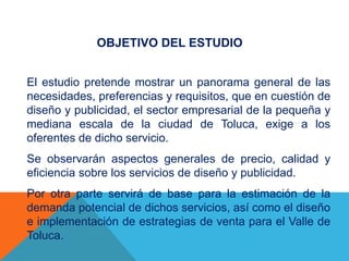 OBJETIVO DEL ESTUDIO
El estudio pretende mostrar un panorama general de las
necesidades, preferencias y requisitos, que en cuestión de
diseño y publicidad, el sector empresarial de la pequeña y
mediana escala de la ciudad de Toluca, exige a los
oferentes de dicho servicio.
Se observarán aspectos generales de precio, calidad y
eficiencia sobre los servicios de diseño y publicidad.
Por otra parte servirá de base para la estimación de la
demanda potencial de dichos servicios, así como el diseño
e implementación de estrategias de venta para el Valle de
Toluca.
 