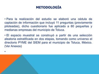 METODOLOGÍA
• Para la realización del estudio se elaboró una cédula de
captación de información que incluyó 11 preguntas (previamente
piloteadas), dicho cuestionario fue aplicado a 80 pequeñas y
medianas empresas del municipio de Toluca.
• El espacio muestral se construyó a partir de una selección
aleatoria estratificada en dos etapas, tomando como universo el
directorio PYME del SIEM para el municipio de Toluca, México.
(Ver Anexos)
•
 