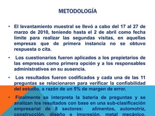METODOLOGÍA
• El levantamiento muestral se llevó a cabo del 17 al 27 de
marzo de 2010, teniendo hasta el 2 de abril como fecha
límite para realizar las segundas visitas, en aquellas
empresas que de primera instancia no se obtuvo
respuesta o cita.
• Los cuestionarios fueron aplicados a los propietarios de
las empresas como primera opción y a los responsables
administrativos en su ausencia.
• Los resultados fueron codificados y cada una de las 11
preguntas se relacionaron para verificar la confiabilidad
del estudio, a razón de un 5% de margen de error.
• Finalmente se interpreta la batería de preguntas y se
analizan los resultados con base en una sub-clasificación
empresarial de 8 sectores: alimentos, automotriz,
construcción, diseño e impresión, metal mecánico,
 