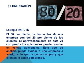 SEGMENTACIÓN
La regla PARETO
El 80 por ciento de las ventas de una
empresa son del 20 por ciento de los
clientes. El aprovechamiento de este 20
con productos adicionales puede resultar
en ventas adicionales. Este tipo de
análisis puede ayudar a una empresa a
averiguar lo que la gente compra y que
clientes lo están comprando.
 