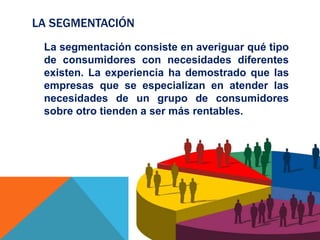 LA SEGMENTACIÓN
La segmentación consiste en averiguar qué tipo
de consumidores con necesidades diferentes
existen. La experiencia ha demostrado que las
empresas que se especializan en atender las
necesidades de un grupo de consumidores
sobre otro tienden a ser más rentables.
 