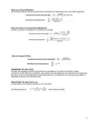 3
Aleta con extremo Adiabático:
Se considera aleta de este tipo cuando el área del extremo no intercambia calor con el fluido adyacente.
Aleta de extremo con Temperatura Establecida:
Cuando se conoce la temperatura en el extremo de la aleta.
Aleta de Longitud Infinita
DESEMPEÑO DE UNA ALETA
Se sabe que las aletas se utilizan para aumentar la transferencia de calor de una fuente porque
acrecientan el área efectiva de superficie, pero la aleta como tal representa una resistencia a la conducción
del calor, por eso no hay seguridad de que la aleta aumente la transferencia de calor por ello se define la
efectividad y eficiencia de una aleta como:
EFECTIVIDAD DE UNA ALETA ( εf):
La efectividad de una aleta se determina con la ecuación:
Ab: Area de contacto entre la base y la aleta
 