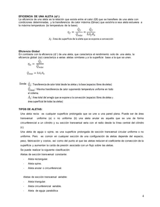 4
EFICIENCIA DE UNA ALETA (ηf ):
La eficiencia de una aleta es la relación que existe entre el calor (Qf) que se transfiere de una aleta con
condiciones determinadas, y la transferencia de calor máxima (Qmax) que existiría si esa aleta estuviera a
la máxima temperatura (la temperatura de la base).
Eficiencia Global
En contraste con la eficiencia (ηf ) de una aleta, que caracteriza el rendimiento solo de una aleta, la
eficiencia global (ηo) caracteriza a varias aletas similares y a la superficie base a la que se unen.
TIPOS DE ALETAS:
Una aleta recta es cualquier superficie prolongada que se une a una pared plana. Puede ser de área
transversal uniforme (a) o no uniforme (b) una aleta anular es aquella que se une de forma
circunferencial a un cilindro y su sección transversal varia con el radio desde la línea central del cilindro
(c).
Una aleta de aguja o spine, es una superficie prolongada de sección transversal circular uniforme o no
uniforme. Pero es común en cualquier sección de una configuración de aletas depende del espacio,
peso, fabricación y costos, así como del punto al que las aletas reducen el coeficiente de convección de la
superficie y aumentan la caída de presión asociada con un flujo sobre las aletas.
Se puede realizar la siguiente clasificación:
Aletas de sección transversal constante:
- Aleta rectangular.
- Aleta spine.
- Aleta anular o circunferencial.
Aletas de sección transversal variable:
- Aleta triangular.
- Aleta circunferencial variable.
- Aleta de aguja parabólica
 