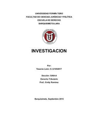 UNIVERSIDAD FERMÍN TORO
FACULTAD DE CIENCIAS JURÍDICAS Y POLÍTICA
ESCUELA DE DERECHO
BARQUISIMETO-LARA
INVESTIGACION
Por:
Yesenia León. C.I:21054917
Sección: SAIA-A
Derecho Tributario
Prof.: Emily Ramírez
Barquisimeto, Septiembre 2015
 