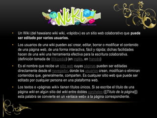 • Un Wiki (del hawaiano wiki wiki, «rápido») es un sitio web colaborativo que puede
ser editado por varios usuarios.
• Los usuarios de una wiki pueden así crear, editar, borrar o modificar el contenido
de una página web, de una forma interactiva, fácil y rápida; dichas facilidades
hacen de una wiki una herramienta efectiva para la escritura colaborativa.
(definición tomada de Wikipedia) (en inglés, en francés)
• Es el nombre que recibe un sitio web cuyas páginas pueden ser editadas
directamente desde el navegador, donde los usuarios crean, modifican o eliminan
contenidos que, generalmente, comparten. Es cualquier sitio web que puede ser
editado por cualquier persona en una plataforma web.
• Los textos o «páginas wiki» tienen títulos únicos. Si se escribe el título de una
página wiki en algún sitio del wiki entre dobles corchetes ([[Título de la página]])
esta palabra se convierte en un «enlace web» a la página correspondiente.
 