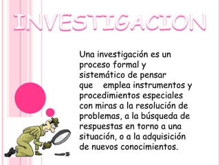 Una investigación es un
proceso formal y
sistemático de pensar
que emplea instrumentos y
procedimientos especiales
con miras a la resolución de
problemas, a la búsqueda de
respuestas en torno a una
situación, o a la adquisición
de nuevos conocimientos.
 