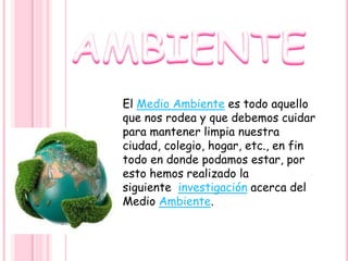 El Medio Ambiente es todo aquello
que nos rodea y que debemos cuidar
para mantener limpia nuestra
ciudad, colegio, hogar, etc., en fin
todo en donde podamos estar, por
esto hemos realizado la
siguiente investigación acerca del
Medio Ambiente.
 