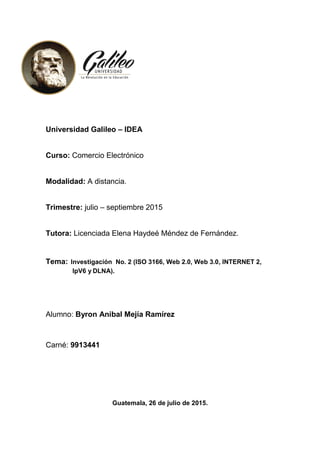 Universidad Galileo – IDEA
Curso: Comercio Electrónico
Modalidad: A distancia.
Trimestre: julio – septiembre 2015
Tutora: Licenciada Elena Haydeé Méndez de Fernández.
Tema: Investigación No. 2 (ISO 3166, Web 2.0, Web 3.0, INTERNET 2,
IpV6 y DLNA).
Alumno: Byron Anibal Mejía Ramírez
Carné: 9913441
Guatemala, 26 de julio de 2015.
 