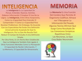 La Inteligencia Es La Capacidad De
Pensar, Entender, Razonar, Asimilar,
Elaborar Información Y Emplear El Uso De La
Lógica. La Inteligencia, Entre Otras Acepciones,
Como La «Capacidad Para Entender O
Comprender» Y Como La «Capacidad Para
Resolver Problemas». Sin Embargo, De Acuerdo
Con Los Especialistas No Existe Una Definición
Universalmente Aceptada De Qué Es
Inteligencia, Por Lo Que No Resulta Fácil
Reducir El Campo De Estudio A Una Definición
Simple.
Por Otra Parte, Es Un Hecho Bien Establecido
Que La Inteligencia También Está Ligada A
Otras Funciones Mentales Como La Percepción
O Capacidad De Recibir Información, Y
La Memoria, O Capacidad De Almacenarla.
La Memoria Es Una Función
Del Cerebro Que Permite Al
Organismo Codificar, Almace
nar Y Recuperar La
Información Del Pasado
Algunas Teorías Afirman Que
Surge Como Resultado De
Las Conexiones Sinápticas
Repetitivas Entre
Las Neuronas, Lo Que
Crea Redes Neuronales.
 