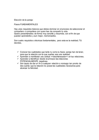 Elección de la pareja:
Pasos FUNDAMENTALES
Hay unos requisitos básicos que debes dominar en el proceso de seleccionar el
compañero o compañera con quien has de compartir tu vida.
Quiero presentárselos de forma muy sencilla y resumida, con el fin de que
puedan aprenderlos y aun mejor, memorizarlos.
Son cuatro requisitos o técnicas fundamentales, pero esta es la realidad; TU
decides.
 Conocer las cualidades que tanto tu como tu futura pareja han de tener,
para que la relación con la que sueñas sea una realidad.
 Aprender a manifestar una actitud >>desinteresada<< en tus relaciones.
 Aprender a Identificar desde el principio las relaciones
POTENCIALMENTE negativas.
 Ser capaz de dar un fin a cualquier relación o noviazgo tan pronto de
des cuenta que la relación no posee las cualidades necesarias para
alcanzar la felicidad.
 