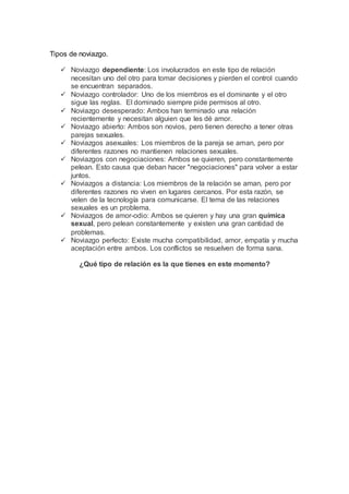 Tipos de noviazgo.
 Noviazgo dependiente: Los involucrados en este tipo de relación
necesitan uno del otro para tomar decisiones y pierden el control cuando
se encuentran separados.
 Noviazgo controlador: Uno de los miembros es el dominante y el otro
sigue las reglas. El dominado siempre pide permisos al otro.
 Noviazgo desesperado: Ambos han terminado una relación
recientemente y necesitan alguien que les dé amor.
 Noviazgo abierto: Ambos son novios, pero tienen derecho a tener otras
parejas sexuales.
 Noviazgos asexuales: Los miembros de la pareja se aman, pero por
diferentes razones no mantienen relaciones sexuales.
 Noviazgos con negociaciones: Ambos se quieren, pero constantemente
pelean. Esto causa que deban hacer "negociaciones" para volver a estar
juntos.
 Noviazgos a distancia: Los miembros de la relación se aman, pero por
diferentes razones no viven en lugares cercanos. Por esta razón, se
velen de la tecnología para comunicarse. El tema de las relaciones
sexuales es un problema.
 Noviazgos de amor-odio: Ambos se quieren y hay una gran química
sexual, pero pelean constantemente y existen una gran cantidad de
problemas.
 Noviazgo perfecto: Existe mucha compatibilidad, amor, empatía y mucha
aceptación entre ambos. Los conflictos se resuelven de forma sana.
¿Qué tipo de relación es la que tienes en este momento?
 