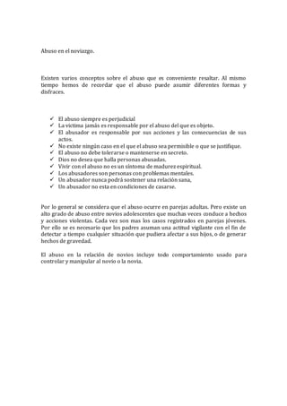 Abuso en el noviazgo.
Existen varios conceptos sobre el abuso que es conveniente resaltar. Al mismo
tiempo hemos de recordar que el abuso puede asumir diferentes formas y
disfraces.
 El abuso siempre es perjudicial
 La victima jamás es responsable por el abuso del que es objeto.
 El abusador es responsable por sus acciones y las consecuencias de sus
actos.
 No existe ningún caso en el que el abuso sea permisible o que se justifique.
 El abuso no debe tolerarse o mantenerse en secreto.
 Dios no desea que halla personas abusadas.
 Vivir con el abuso no es un síntoma de madurez espiritual.
 Los abusadores son personas con problemas mentales.
 Un abusador nunca podrá sostener una relación sana,
 Un abusador no esta en condiciones de casarse.
Por lo general se considera que el abuso ocurre en parejas adultas. Pero existe un
alto grado de abuso entre novios adolescentes que muchas veces conduce a hechos
y acciones violentas. Cada vez son mas los casos registrados en parejas jóvenes.
Por ello se es necesario que los padres asuman una actitud vigilante con el fin de
detectar a tiempo cualquier situación que pudiera afectar a sus hijos, o de generar
hechos de gravedad.
El abuso en la relación de novios incluye todo comportamiento usado para
controlar y manipular al novio o la novia.
 