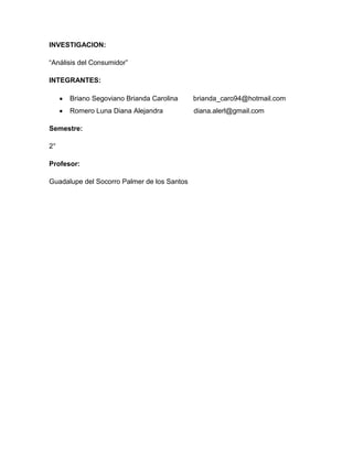 INVESTIGACION:

“Análisis del Consumidor”

INTEGRANTES:

      Briano Segoviano Brianda Carolina      brianda_caro94@hotmail.com
      Romero Luna Diana Alejandra            diana.alerl@gmail.com

Semestre:

2°

Profesor:

Guadalupe del Socorro Palmer de los Santos
 