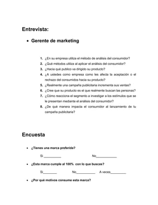 Entrevista:

   Gerente de marketing


        1. ¿En su empresa utiliza el método de análisis del consumidor?
        2. ¿Qué métodos utiliza al aplicar el análisis del consumidor?
        3. ¿Hacia qué publico va dirigido su producto?
        4. ¿A ustedes como empresa como les afecta la aceptación o el
           rechazo del consumidos hacia su producto?
        5. ¿Realmente una campaña publicitaria incrementa sus ventas?
        6. ¿Cree que su producto es el que realmente buscan las personas?
        7. ¿Cómo reacciona el segmento a investigar a los estímulos que se
           le presentan mediante el análisis del consumidor?
        8. ¿De qué manera impacta el consumidor al lanzamiento de tu
           campaña publicitaria?




Encuesta

   ¿Tienes una marca preferida?

        Si __________                        No____________

   ¿Esta marca cumple al 100% con lo que buscas?

        Si________             No___________       A veces_________

   ¿Por qué motivos consume esta marca?
 