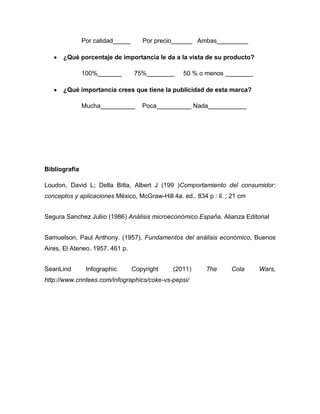 Por calidad_____      Por precio______ Ambas_________

      ¿Qué porcentaje de importancia le da a la vista de su producto?

               100%_______        75%________     50 % o menos ________

      ¿Qué importancia crees que tiene la publicidad de esta marca?

               Mucha__________       Poca__________ Nada___________




Bibliografía

Loudon, David L; Della Bitta, Albert J (199 )Comportamiento del consumidor:
conceptos y aplicaciones México, McGraw-Hill 4a. ed.. 834 p : il. ; 21 cm


Segura Sanchez Juliio (1986) Análisis microeconómico.España, Alianza Editorial


Samuelson, Paul Anthony. (1957), Fundamentos del análisis económico, Buenos
Aires, El Ateneo. 1957. 461 p.


SeanLind        Infographic       Copyright   (2011)      The      Cola     Wars,
http://www.cnntees.com/infographics/coke-vs-pepsi/
 