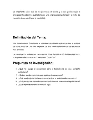 Es importante saber que es lo que busca el cliente y lo que podría llegar a
entorpecer los objetivos publicitarios de una empresa (competencia) y el nicho de
mercado al que va dirigida la publicidad.




Delimitación del Tema:
Nos delimitaremos únicamente a conocer los métodos aplicados para el análisis
del consumidor de una sola empresa, de esto modo obtendremos los resultados
más precisos.

La investigación se llevara a cabo del día 22 de Febrero al 15 de Mayo del 2013,
la empresa seleccionada es “La empresa Coca Cola”


Preguntas de investigación:
   1. ¿Qué rol        juega el consumidor para el lanzamiento de una campaña
      publicitaria?
   2. ¿Cuáles son los métodos para analizar el consumidor?
   3. ¿Cuál es el objetivo de la empresa al aplicar el análisis del consumidor?
   4. ¿Qué percepción tiene el consumidor al observar una campaña publicitaria?
   5. ¿Qué impulsa al cliente a comprar algo?
 