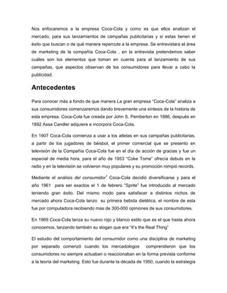 Nos enfocaremos a la empresa Coca-Cola y como es que ellos analizan el
mercado, para sus lanzamientos de campañas publicitarias y si estas tienen el
éxito que buscan o de qué manera repercute a la empresa. Se entrevistara el área
de marketing de la compañía Coca-Cola , en la entrevista pretendemos saber
cuáles son los elementos que toman en cuenta para el lanzamiento de sus
campañas, que aspectos observan de los consumidores para llevar a cabo la
publicidad.


Antecedentes
Para conocer más a fondo de que manera La gran empresa “Coca-Cola” analiza a
sus consumidores comenzaremos dando brevemente una síntesis de la historia de
esta empresa. Coca-Cola fue creada por John S. Pemberton en 1886, después en
1892 Assa Candler adquiere e incorpora Coca-Cola.

En 1907 Coca-Cola comienza a usar a los atletas en sus campañas publicitarias,
a partir de los jugadores de béisbol, el primer comercial que se presento en
televisión de la Compañía Coca-Cola fue en el día de acción de gracias y fue un
especial de media hora, para el año de 1953 “Coke Tome” ofrecía debuts en la
radio y en la televisión se volvieron muy populares y su promoción rompió records.

Mediante el análisis del consumidor1 Coca-Cola decidió diversificarse y para el
año 1961 para ser exactos el 1 de febrero “Sprite” fue introducido al mercado
teniendo gran éxito. Del mismo modo para satisfacer a distintos nichos de
mercado ahora Coca-Cola lanzo su primera bebida dietética, el nombre de esta
fue por computadora recibiendo mas de 300-000 opiniones de sus consumidores.

En 1969 Coca-Cola lanza su nuevo rojo y blanco estilo que es el que hasta ahora
conocemos, lanzando también su slogan que era “It’s the Real Thing”

El estudio del comportamiento del consumidor como una disciplina de marketing
por separado comenzó cuando los mercadologos             comprendieron que los
consumidores no siempre actuaban o reaccionaban en la forma prevista conforme
a la teoría del marketing. Esto fue durante la década de 1950, cuando la estrategia
 