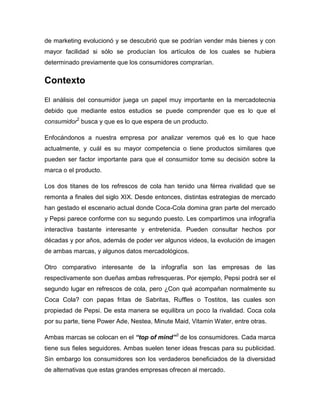 de marketing evolucionó y se descubrió que se podrían vender más bienes y con
mayor facilidad si sólo se producían los artículos de los cuales se hubiera
determinado previamente que los consumidores comprarían.


Contexto
El análisis del consumidor juega un papel muy importante en la mercadotecnia
debido que mediante estos estudios se puede comprender que es lo que el
consumidor2 busca y que es lo que espera de un producto.

Enfocándonos a nuestra empresa por analizar veremos qué es lo que hace
actualmente, y cuál es su mayor competencia o tiene productos similares que
pueden ser factor importante para que el consumidor tome su decisión sobre la
marca o el producto.

Los dos titanes de los refrescos de cola han tenido una férrea rivalidad que se
remonta a finales del siglo XIX. Desde entonces, distintas estrategias de mercado
han gestado el escenario actual donde Coca-Cola domina gran parte del mercado
y Pepsi parece conforme con su segundo puesto. Les compartimos una infografía
interactiva bastante interesante y entretenida. Pueden consultar hechos por
décadas y por años, además de poder ver algunos videos, la evolución de imagen
de ambas marcas, y algunos datos mercadológicos.

Otro comparativo interesante de la infografía son las empresas de las
respectivamente son dueñas ambas refresqueras. Por ejemplo, Pepsi podrá ser el
segundo lugar en refrescos de cola, pero ¿Con qué acompañan normalmente su
Coca Cola? con papas fritas de Sabritas, Ruffles o Tostitos, las cuales son
propiedad de Pepsi. De esta manera se equilibra un poco la rivalidad. Coca cola
por su parte, tiene Power Ade, Nestea, Minute Maid, Vitamin Water, entre otras.

Ambas marcas se colocan en el “top of mind”3 de los consumidores. Cada marca
tiene sus fieles seguidores. Ambas suelen tener ideas frescas para su publicidad.
Sin embargo los consumidores son los verdaderos beneficiados de la diversidad
de alternativas que estas grandes empresas ofrecen al mercado.
 