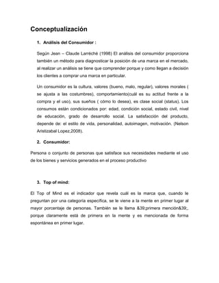 Conceptualización
   1. Análisis del Consumidor :

   Según Jean – Claude Larréché (1998) El análisis del consumidor proporciona
   también un método para diagnosticar la posición de una marca en el mercado,
   al realizar un análisis se tiene que comprender porque y como llegan a decisión
   los clientes a comprar una marca en particular.

   Un consumidor es la cultura, valores (bueno, malo, regular), valores morales (
   se ajusta a las costumbres), comportamiento(cuál es su actitud frente a la
   compra y el uso), sus sueños ( cómo lo desea), es clase social (status). Los
   consumos están condicionados por: edad, condición social, estado civil, nivel
   de educación, grado de desarrollo social. La satisfacción del producto,
   depende de: el estilo de vida, personalidad, autoimagen, motivación. (Nelson
   Aristizabal Lopez,2008).

   2. Consumidor:

Persona o conjunto de personas que satisface sus necesidades mediante el uso
de los bienes y servicios generados en el proceso productivo




   3. Top of mind:

El Top of Mind es el indicador que revela cuál es la marca que, cuando le
preguntan por una categoría específica, se le viene a la mente en primer lugar al
mayor porcentaje de personas. También se le llama &39;primera mención&39;,
porque claramente está de primera en la mente y es mencionada de forma
espontánea en primer lugar.
 