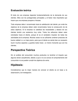 Evaluación teórica
El éxito de una empresa depende fundamentalmente de la demanda de sus
clientes. Ellos son los protagonistas principales y el factor más importante que
hacen que una empresa prospere o fracase.

Toda empresa debe ir encaminada hacia la satisfacción del cliente; por ende los
objetivos de la empresa deben estar encaminados hacia la consecución de de
estos objetivos. Si la empresa no satisface las necesidades y deseos de sus
clientes tendrá una existencia muy corta. Todos los esfuerzos deben estar
orientados hacia el cliente, porque él es el verdadero impulsor de todas las
actividades de la empresa. Muchas veces no es suficiente contener productos de
buena calidad o a un bajo precio, para que el cliente se sienta bien es necesario
reunir muchos aspectos y guiarlos todos hacia un mismo horizonte que son los
clientes.


Perspectiva Teórica
Sin el análisis del consumidor muchos productos no tendrían el impacto que
algunos tienen actualmente, debido a que si no se conoce el comportamiento del
consumidor no se pueden cumplir los objetivos de venta.


Hipótesis:
Consideramos que la mejor manera de conocer al cliente es en base a la
observación y la investigación.
 