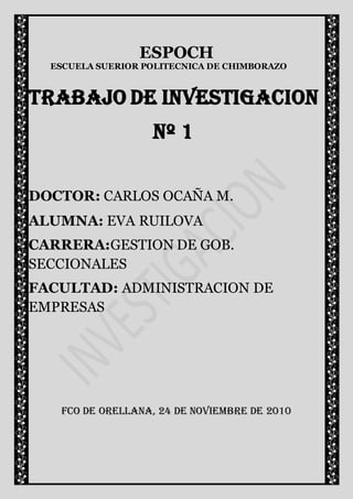 ESPOCH
  ESCUELA SUERIOR POLITECNICA DE CHIMBORAZO



TRABAJO DE INVESTIGACION
                   Nº 1

DOCTOR: CARLOS OCAÑA M.
ALUMNA: EVA RUILOVA
CARRERA:GESTION DE GOB.
SECCIONALES
FACULTAD: ADMINISTRACION DE
EMPRESAS




   FCO DE ORELLANA, 24 DE NOVIEMBRE DE 2010
 