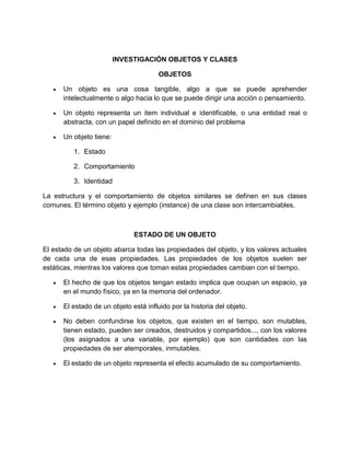 INVESTIGACIÓN OBJETOS Y CLASES 
OBJETOS 
 Un objeto es una cosa tangible, algo a que se puede aprehender 
intelectualmente o algo hacia lo que se puede dirigir una acción o pensamiento. 
 Un objeto representa un item individual e identificable, o una entidad real o 
abstracta, con un papel definido en el dominio del problema 
 Un objeto tiene: 
1. Estado 
2. Comportamiento 
3. Identidad 
La estructura y el comportamiento de objetos similares se definen en sus clases 
comunes. El término objeto y ejemplo (instance) de una clase son intercambiables. 
ESTADO DE UN OBJETO 
El estado de un objeto abarca todas las propiedades del objeto, y los valores actuales 
de cada una de esas propiedades. Las propiedades de los objetos suelen ser 
estáticas, mientras los valores que toman estas propiedades cambian con el tiempo. 
 El hecho de que los objetos tengan estado implica que ocupan un espacio, ya 
en el mundo físico, ya en la memoria del ordenador. 
 El estado de un objeto está influido por la historia del objeto. 
 No deben confundirse los objetos, que existen en el tiempo, son mutables, 
tienen estado, pueden ser creados, destruidos y compartidos..., con los valores 
(los asignados a una variable, por ejemplo) que son cantidades con las 
propiedades de ser atemporales, inmutables. 
 El estado de un objeto representa el efecto acumulado de su comportamiento. 
 