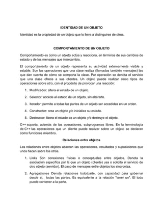 IDENTIDAD DE UN OBJETO 
Identidad es la propiedad de un objeto que lo lleva a distinguirse de otros. 
COMPORTAMIENTO DE UN OBJETO 
Comportamiento es como un objeto actúa y reacciona, en términos de sus cambios de 
estado y de los mensajes que intercambia. 
El comportamiento de un objeto representa su actividad externamente visible y 
estable. Son las operaciones que una clase realiza (llamadas también mensajes) las 
que dan cuenta de cómo se comporta la clase. Por operación se denota el servicio 
que una clase ofrece a sus clientes. Un objeto puede realizar cinco tipos de 
operaciones sobre otro, con el propósito de provocar una reacción: 
1. Modificador: altera el estado de un objeto. 
2. Selector: accede al estado de un objeto, sin alterarlo. 
3. Iterador: permite a todas las partes de un objeto ser accedidas en un orden. 
4. Constructor: crea un objeto y/o inicializa su estado. 
5. Destructor: libera el estado de un objeto y/o destruye el objeto. 
C++ soporta, además de las operaciones, subprogramas libres. En la terminología 
de C++ las operaciones que un cliente puede realizar sobre un objeto se declaran 
como funciones miembro. 
Relaciones entre objetos 
Las relaciones entre objetos abarcan las operaciones, resultados y suposiciones que 
unos hacen sobre los otros. 
1. Links Son conexiones físicas o conceptuales entre objetos. Denota la 
asociación específica por la que un objeto (cliente) usa o solicita el servicio de 
otro objeto (servidor). El paso de mensajes entre objetos los sincroniza. 
2. Agregaciones Denota relaciones todo/parte, con capacidad para gobernar 
desde el, todas las partes. Es equivalente a la relación "tener un". El todo 
puede contener a la parte. 
 