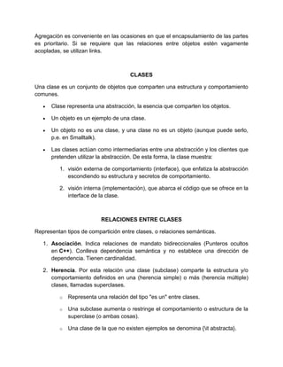 Agregación es conveniente en las ocasiones en que el encapsulamiento de las partes 
es prioritario. Si se requiere que las relaciones entre objetos estén vagamente 
acopladas, se utilizan links. 
CLASES 
Una clase es un conjunto de objetos que comparten una estructura y comportamiento 
comunes. 
 Clase representa una abstracción, la esencia que comparten los objetos. 
 Un objeto es un ejemplo de una clase. 
 Un objeto no es una clase, y una clase no es un objeto (aunque puede serlo, 
p.e. en Smalltalk). 
 Las clases actúan como intermediarias entre una abstracción y los clientes que 
pretenden utilizar la abstracción. De esta forma, la clase muestra: 
1. visión externa de comportamiento (interface), que enfatiza la abstracción 
escondiendo su estructura y secretos de comportamiento. 
2. visión interna (implementación), que abarca el código que se ofrece en la 
interface de la clase. 
RELACIONES ENTRE CLASES 
Representan tipos de compartición entre clases, o relaciones semánticas. 
1. Asociación. Indica relaciones de mandato bidireccionales (Punteros ocultos 
en C++). Conlleva dependencia semántica y no establece una dirección de 
dependencia. Tienen cardinalidad. 
2. Herencia. Por esta relación una clase (subclase) comparte la estructura y/o 
comportamiento definidos en una (herencia simple) o más (herencia múltiple) 
clases, llamadas superclases. 
o Representa una relación del tipo "es un" entre clases. 
o Una subclase aumenta o restringe el comportamiento o estructura de la 
superclase (o ambas cosas). 
o Una clase de la que no existen ejemplos se denomina {it abstracta}. 
 